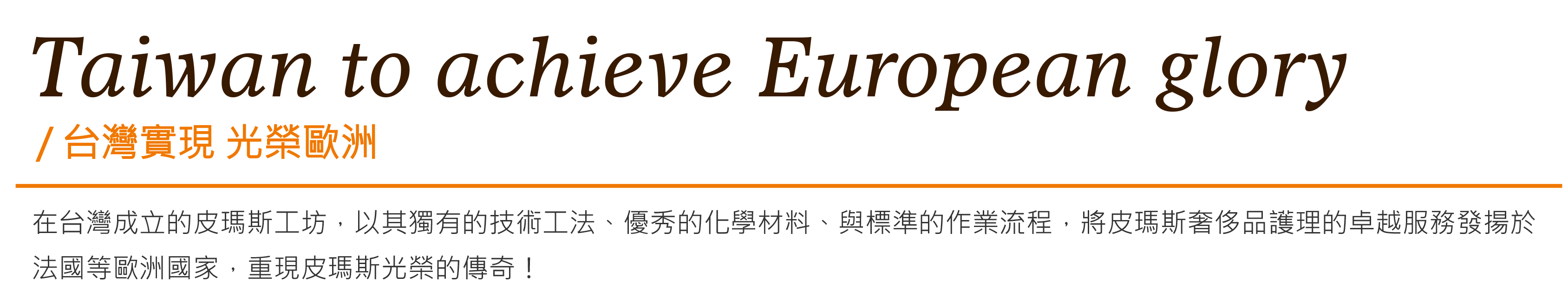 Taiwan to achieve European glory台灣實現 光榮歐洲-在台灣成立的皮瑪斯工坊，以其獨有的技術工法、優秀的化學材料、與標準的作業流程，將皮瑪斯奢侈品護理的卓越服務發揚於法國等歐洲國家，重現皮瑪斯光榮的傳奇！